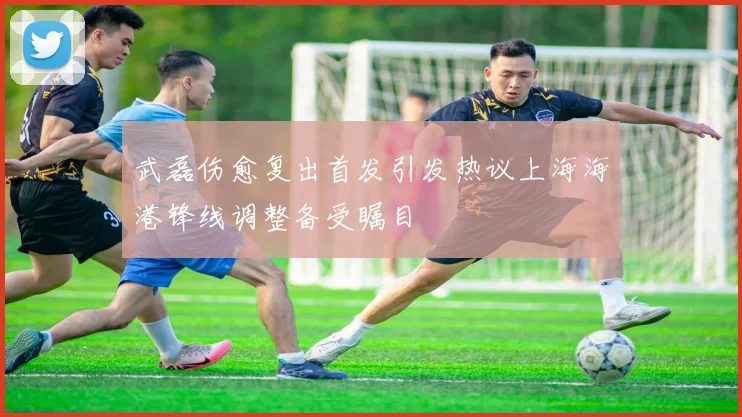 武磊伤愈复出首发引发热议上海海港锋线调整备受瞩目