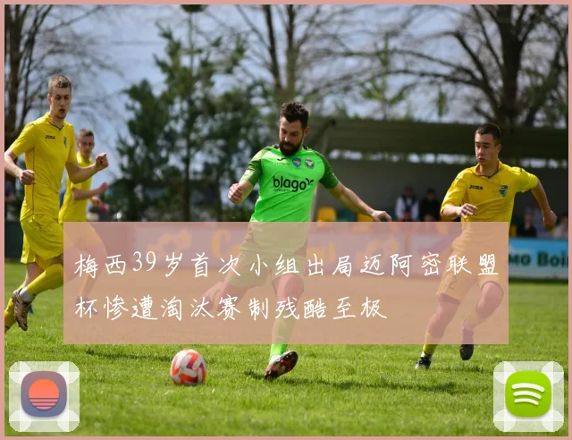 梅西39岁首次小组出局迈阿密联盟杯惨遭淘汰赛制残酷至极