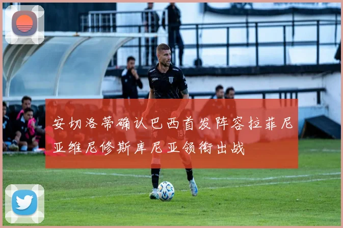 安切洛蒂确认巴西首发阵容拉菲尼亚维尼修斯库尼亚领衔出战
