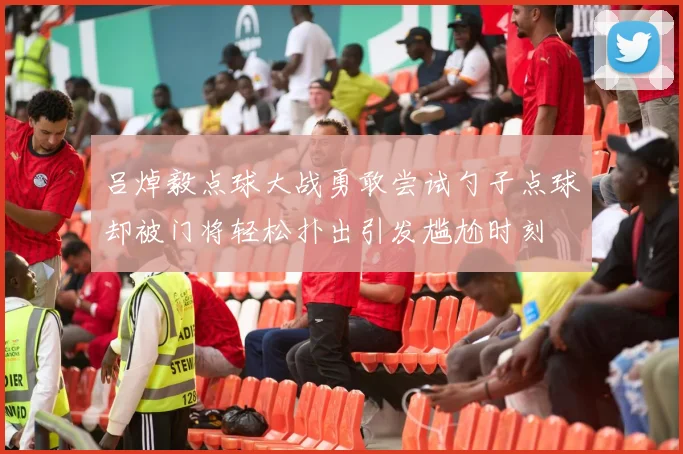 吕焯毅点球大战勇敢尝试勺子点球却被门将轻松扑出引发尴尬时刻