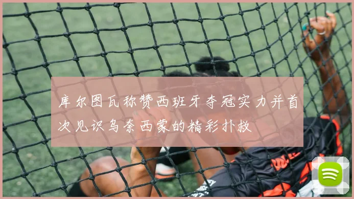 库尔图瓦称赞西班牙夺冠实力并首次见识乌奈西蒙的精彩扑救
