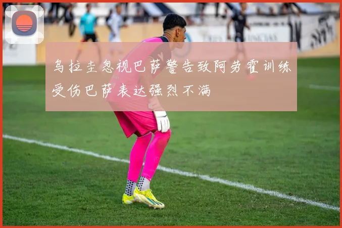 乌拉圭忽视巴萨警告致阿劳霍训练受伤巴萨表达强烈不满