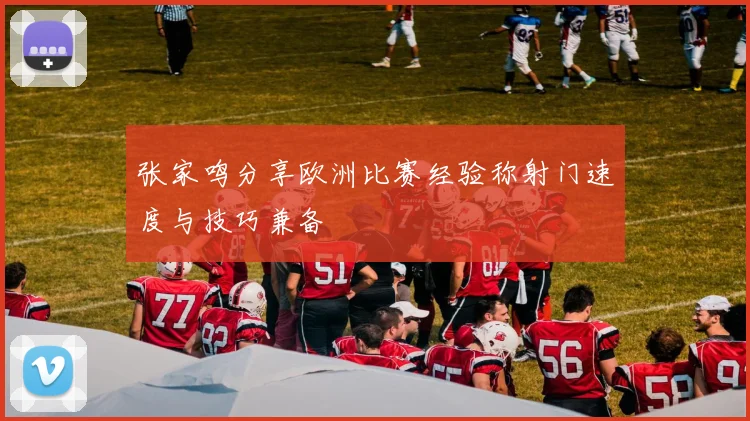 张家鸣分享欧洲比赛经验称射门速度与技巧兼备