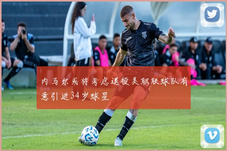 内马尔或将考虑退役美职联球队有意引进34岁球星