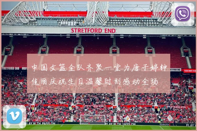 中国女篮全队齐聚一堂为唐子婷钟佳丽庆祝生日温馨时刻感动全场
